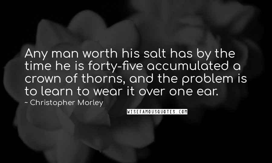 Christopher Morley Quotes: Any man worth his salt has by the time he is forty-five accumulated a crown of thorns, and the problem is to learn to wear it over one ear.