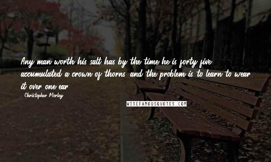 Christopher Morley Quotes: Any man worth his salt has by the time he is forty-five accumulated a crown of thorns, and the problem is to learn to wear it over one ear.