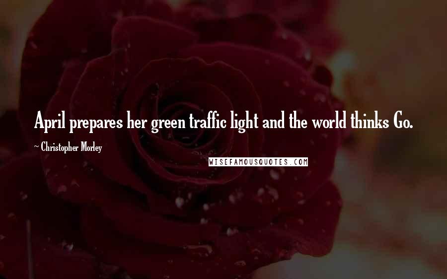 Christopher Morley Quotes: April prepares her green traffic light and the world thinks Go.