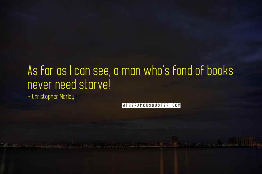 Christopher Morley Quotes: As far as I can see, a man who's fond of books never need starve!