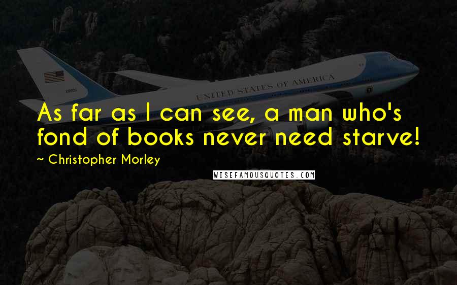 Christopher Morley Quotes: As far as I can see, a man who's fond of books never need starve!