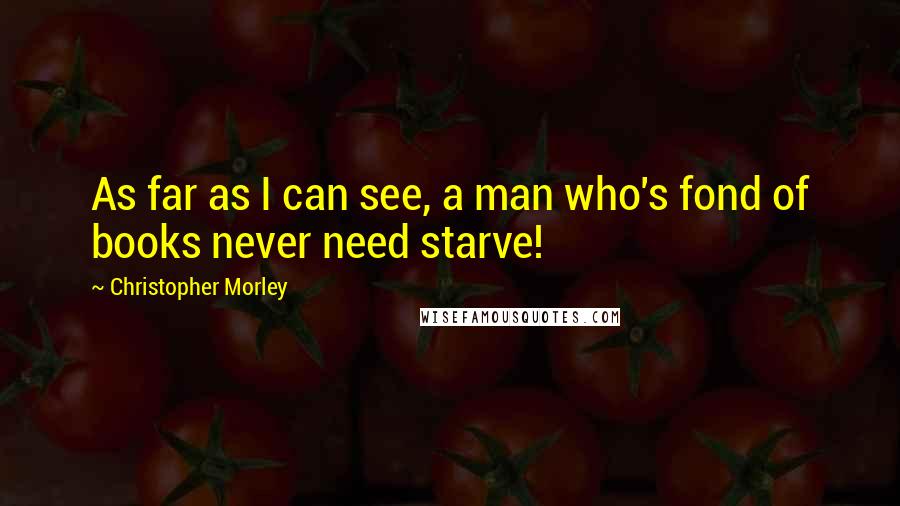 Christopher Morley Quotes: As far as I can see, a man who's fond of books never need starve!