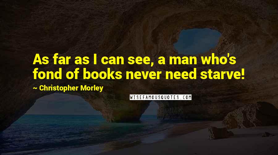 Christopher Morley Quotes: As far as I can see, a man who's fond of books never need starve!