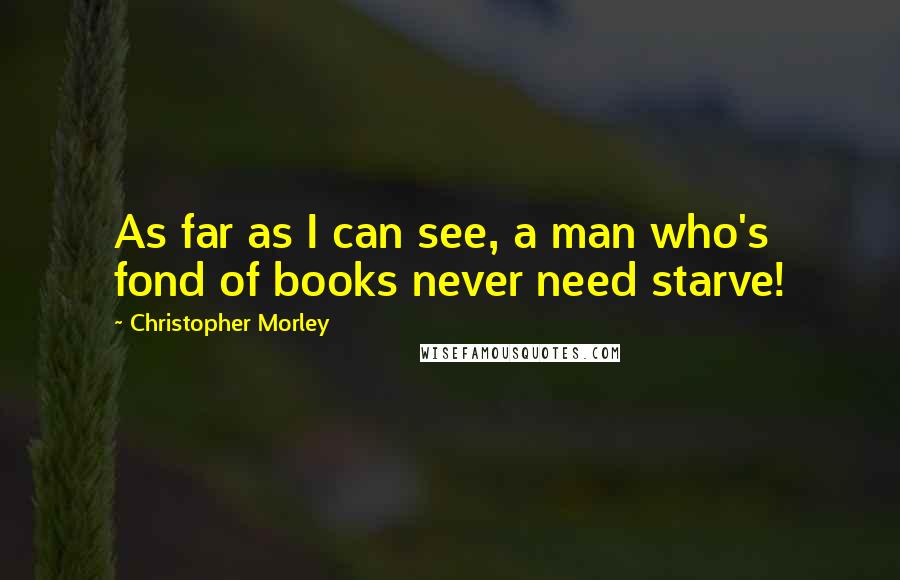 Christopher Morley Quotes: As far as I can see, a man who's fond of books never need starve!