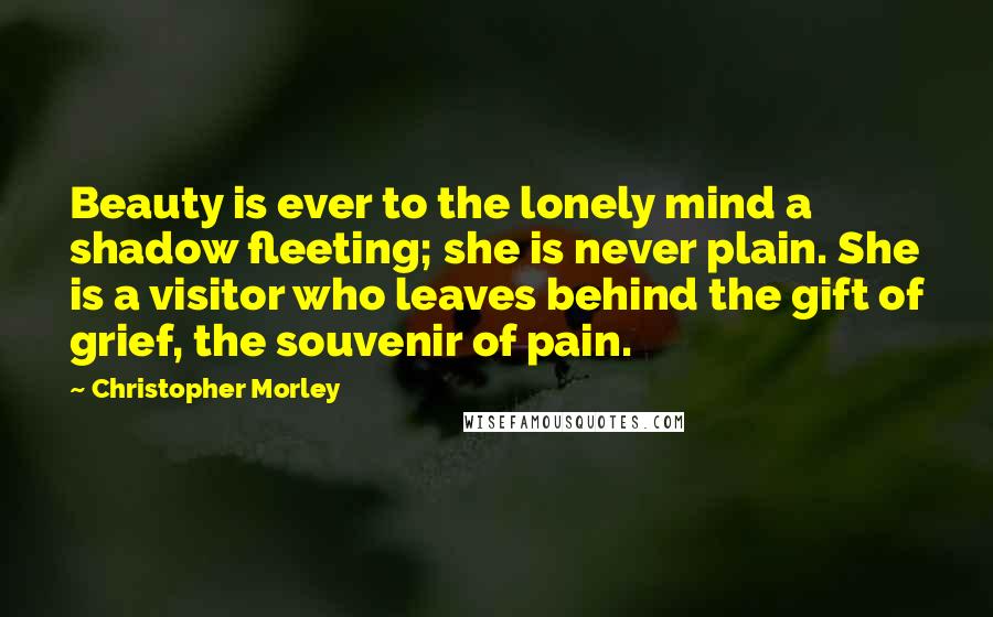 Christopher Morley Quotes: Beauty is ever to the lonely mind a shadow fleeting; she is never plain. She is a visitor who leaves behind the gift of grief, the souvenir of pain.