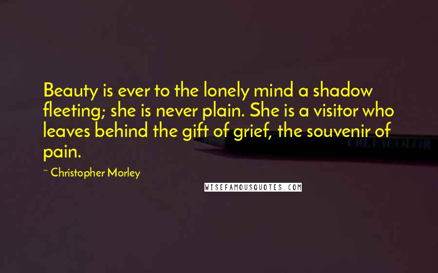 Christopher Morley Quotes: Beauty is ever to the lonely mind a shadow fleeting; she is never plain. She is a visitor who leaves behind the gift of grief, the souvenir of pain.
