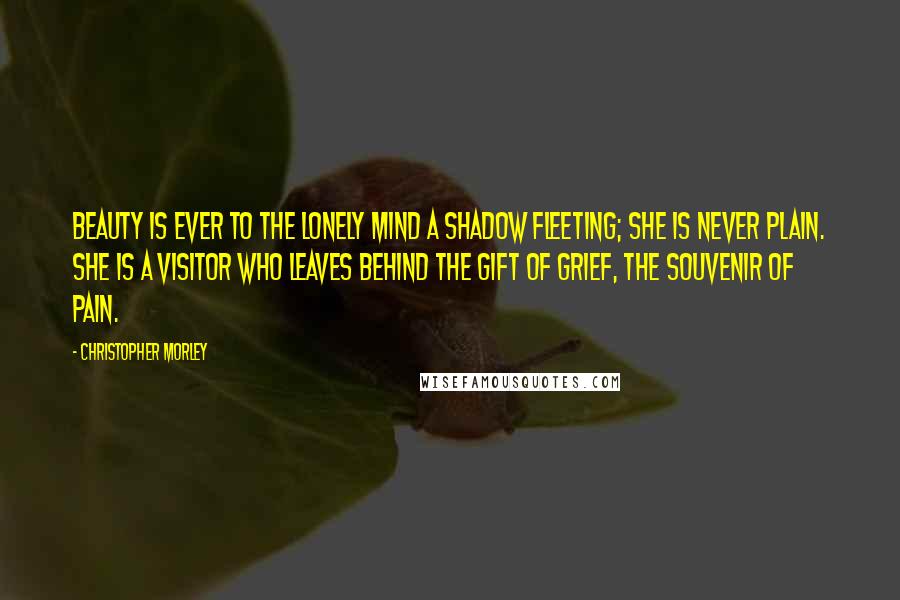 Christopher Morley Quotes: Beauty is ever to the lonely mind a shadow fleeting; she is never plain. She is a visitor who leaves behind the gift of grief, the souvenir of pain.