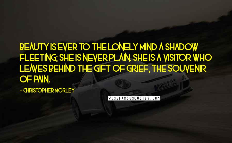Christopher Morley Quotes: Beauty is ever to the lonely mind a shadow fleeting; she is never plain. She is a visitor who leaves behind the gift of grief, the souvenir of pain.