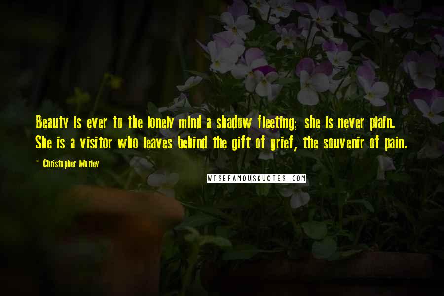 Christopher Morley Quotes: Beauty is ever to the lonely mind a shadow fleeting; she is never plain. She is a visitor who leaves behind the gift of grief, the souvenir of pain.