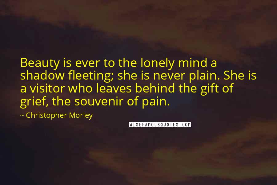 Christopher Morley Quotes: Beauty is ever to the lonely mind a shadow fleeting; she is never plain. She is a visitor who leaves behind the gift of grief, the souvenir of pain.