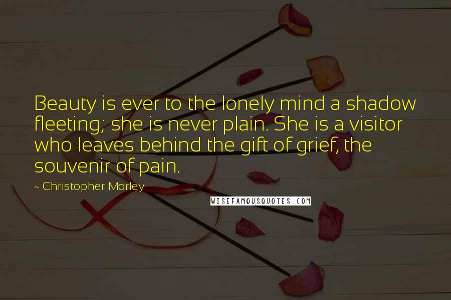 Christopher Morley Quotes: Beauty is ever to the lonely mind a shadow fleeting; she is never plain. She is a visitor who leaves behind the gift of grief, the souvenir of pain.
