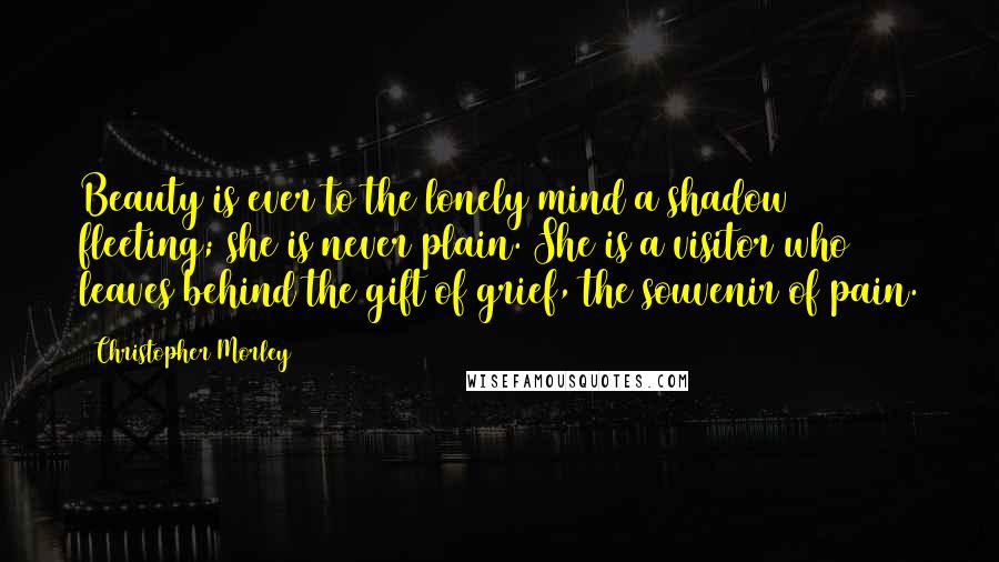 Christopher Morley Quotes: Beauty is ever to the lonely mind a shadow fleeting; she is never plain. She is a visitor who leaves behind the gift of grief, the souvenir of pain.