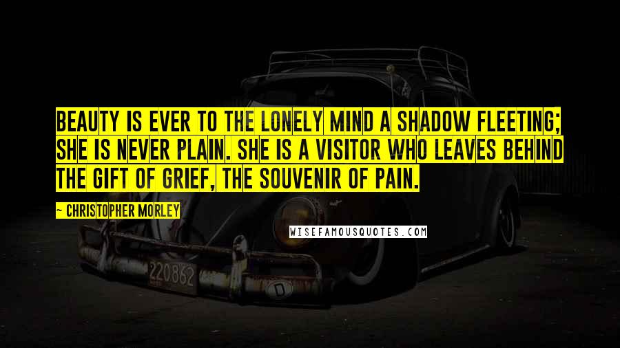 Christopher Morley Quotes: Beauty is ever to the lonely mind a shadow fleeting; she is never plain. She is a visitor who leaves behind the gift of grief, the souvenir of pain.