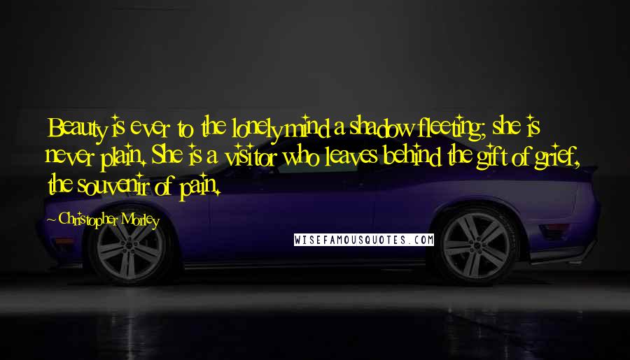 Christopher Morley Quotes: Beauty is ever to the lonely mind a shadow fleeting; she is never plain. She is a visitor who leaves behind the gift of grief, the souvenir of pain.
