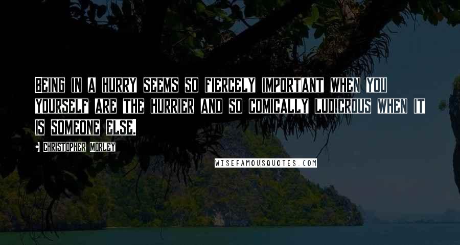 Christopher Morley Quotes: Being in a hurry seems so fiercely important when you yourself are the hurrier and so comically ludicrous when it is someone else.