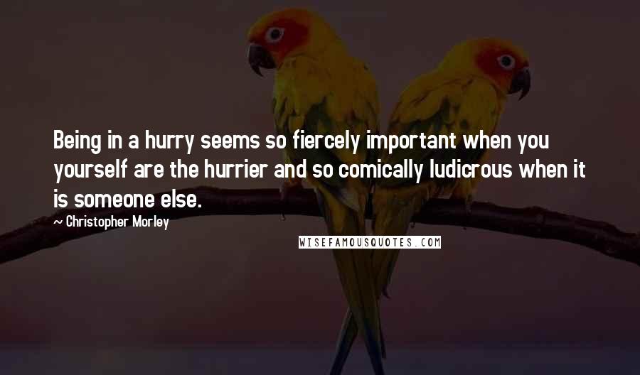 Christopher Morley Quotes: Being in a hurry seems so fiercely important when you yourself are the hurrier and so comically ludicrous when it is someone else.