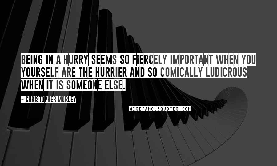 Christopher Morley Quotes: Being in a hurry seems so fiercely important when you yourself are the hurrier and so comically ludicrous when it is someone else.