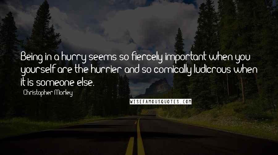 Christopher Morley Quotes: Being in a hurry seems so fiercely important when you yourself are the hurrier and so comically ludicrous when it is someone else.