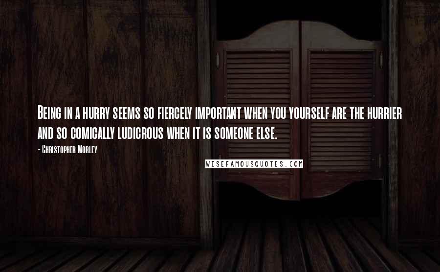 Christopher Morley Quotes: Being in a hurry seems so fiercely important when you yourself are the hurrier and so comically ludicrous when it is someone else.