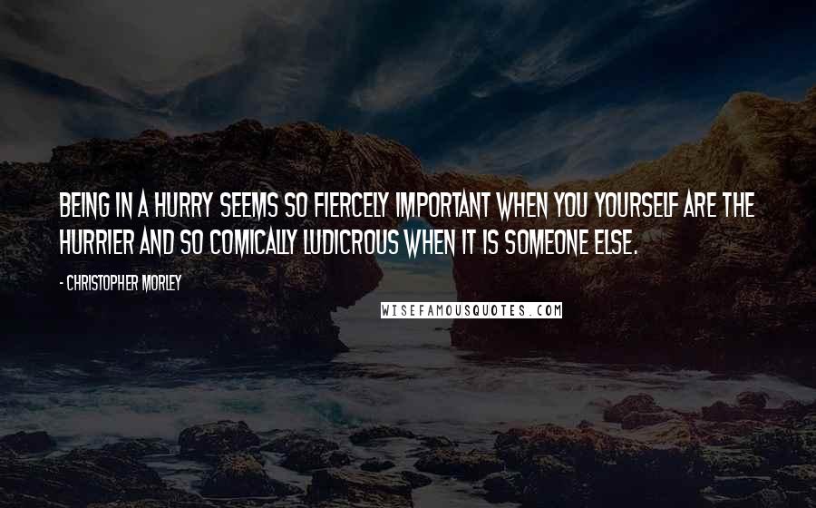 Christopher Morley Quotes: Being in a hurry seems so fiercely important when you yourself are the hurrier and so comically ludicrous when it is someone else.