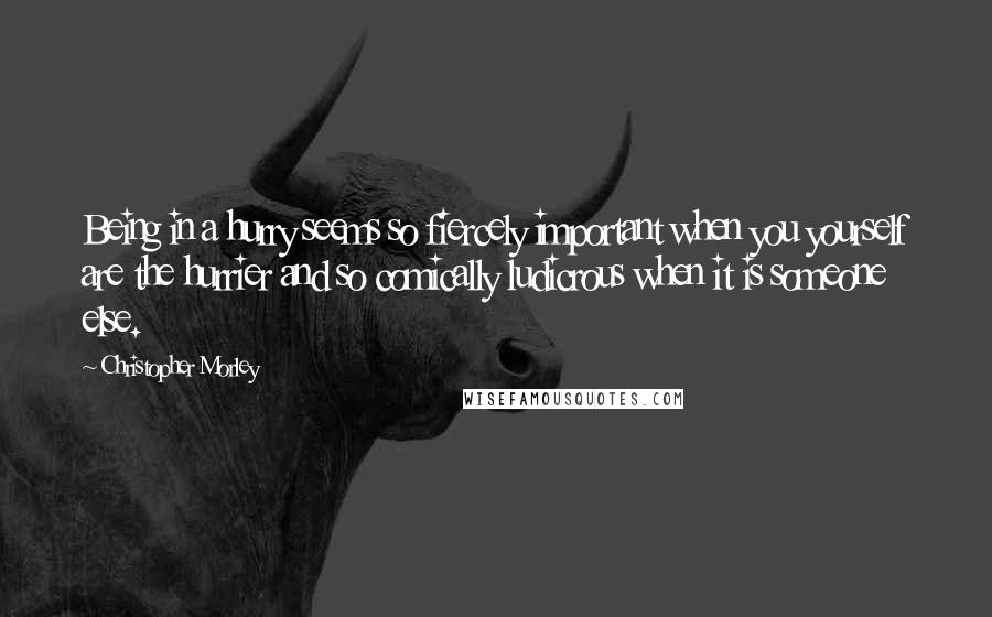 Christopher Morley Quotes: Being in a hurry seems so fiercely important when you yourself are the hurrier and so comically ludicrous when it is someone else.