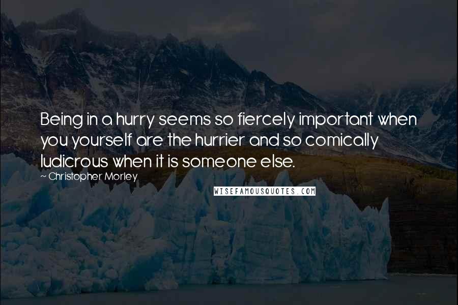 Christopher Morley Quotes: Being in a hurry seems so fiercely important when you yourself are the hurrier and so comically ludicrous when it is someone else.
