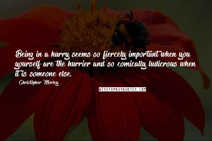 Christopher Morley Quotes: Being in a hurry seems so fiercely important when you yourself are the hurrier and so comically ludicrous when it is someone else.