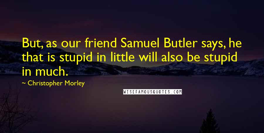 Christopher Morley Quotes: But, as our friend Samuel Butler says, he that is stupid in little will also be stupid in much.