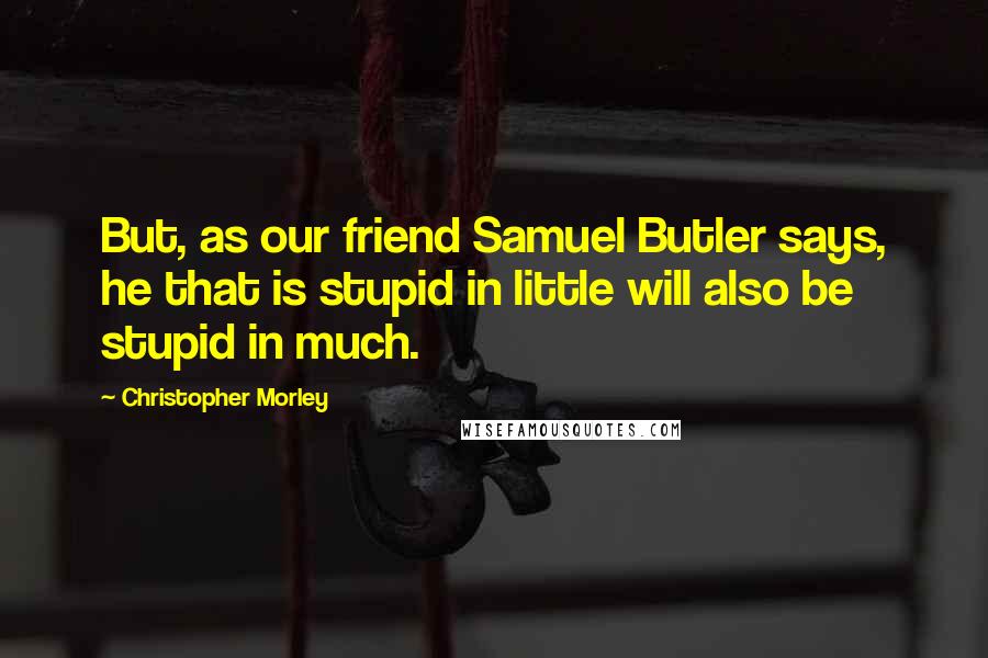 Christopher Morley Quotes: But, as our friend Samuel Butler says, he that is stupid in little will also be stupid in much.