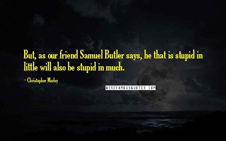 Christopher Morley Quotes: But, as our friend Samuel Butler says, he that is stupid in little will also be stupid in much.