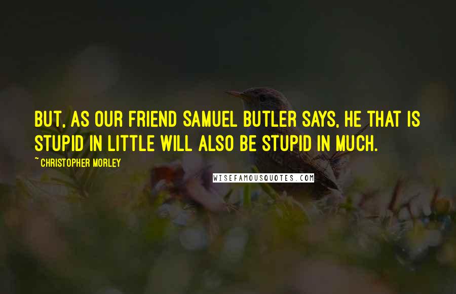 Christopher Morley Quotes: But, as our friend Samuel Butler says, he that is stupid in little will also be stupid in much.