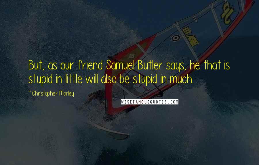 Christopher Morley Quotes: But, as our friend Samuel Butler says, he that is stupid in little will also be stupid in much.