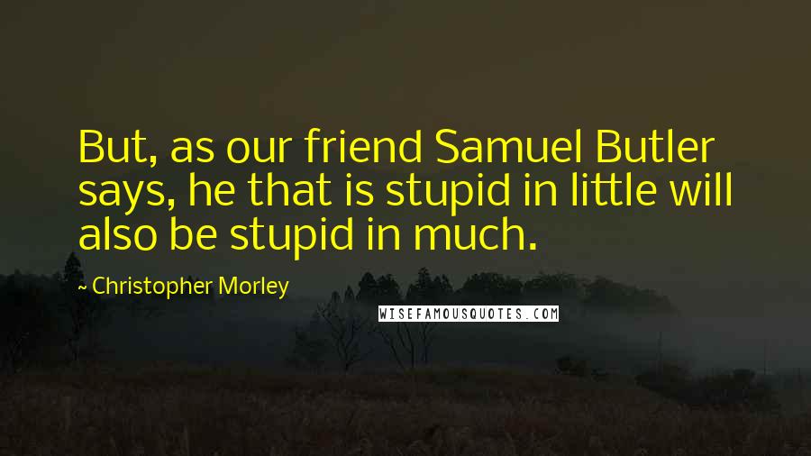 Christopher Morley Quotes: But, as our friend Samuel Butler says, he that is stupid in little will also be stupid in much.