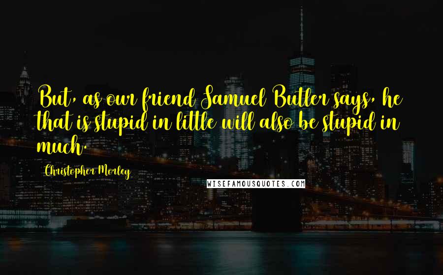 Christopher Morley Quotes: But, as our friend Samuel Butler says, he that is stupid in little will also be stupid in much.