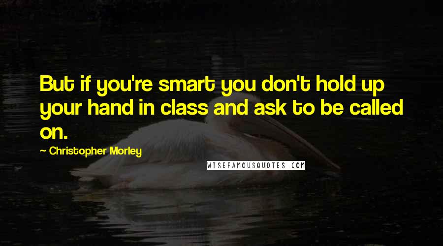 Christopher Morley Quotes: But if you're smart you don't hold up your hand in class and ask to be called on.