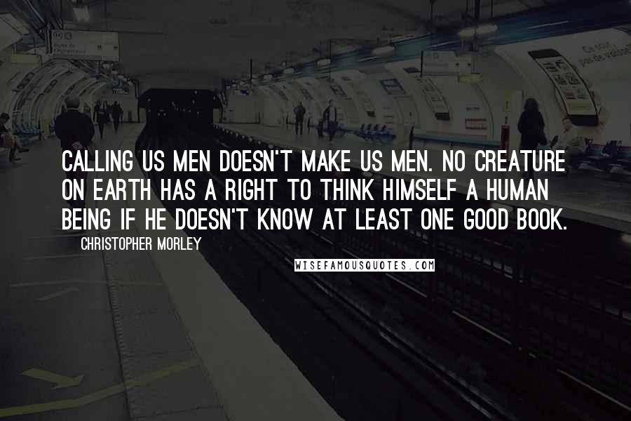 Christopher Morley Quotes: Calling us men doesn't make us men. No creature on earth has a right to think himself a human being if he doesn't know at least one good book.