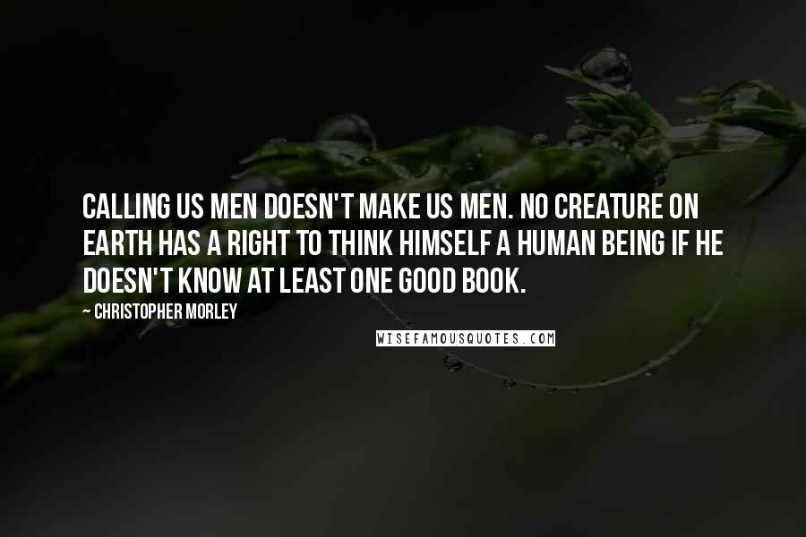 Christopher Morley Quotes: Calling us men doesn't make us men. No creature on earth has a right to think himself a human being if he doesn't know at least one good book.