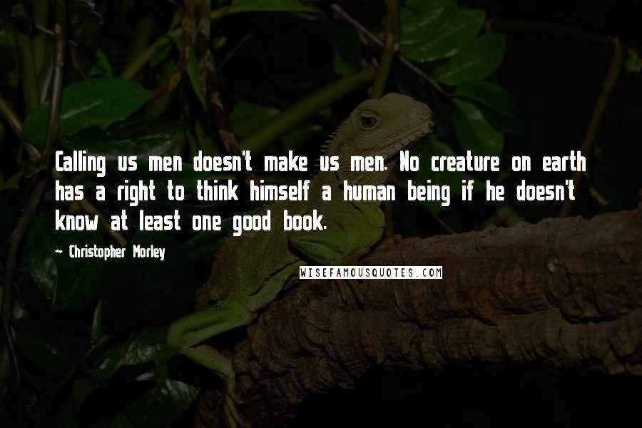 Christopher Morley Quotes: Calling us men doesn't make us men. No creature on earth has a right to think himself a human being if he doesn't know at least one good book.