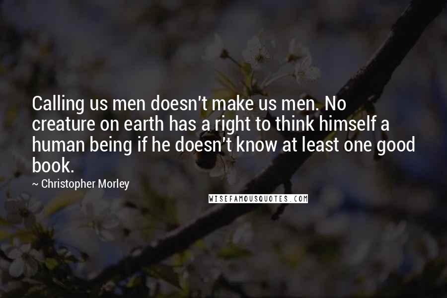 Christopher Morley Quotes: Calling us men doesn't make us men. No creature on earth has a right to think himself a human being if he doesn't know at least one good book.