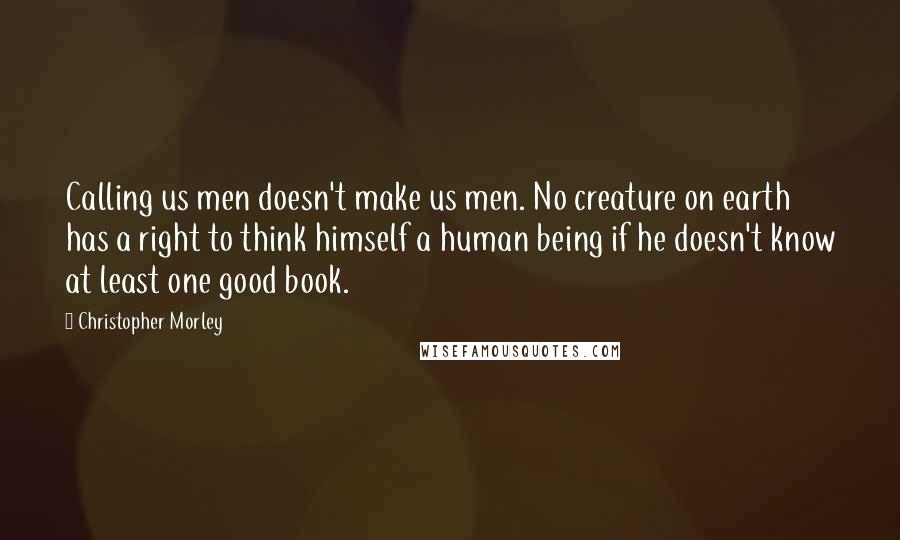 Christopher Morley Quotes: Calling us men doesn't make us men. No creature on earth has a right to think himself a human being if he doesn't know at least one good book.