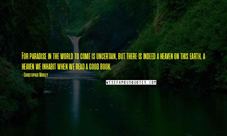 Christopher Morley Quotes: For paradise in the world to come is uncertain, but there is indeed a heaven on this earth, a heaven we inhabit when we read a good book.