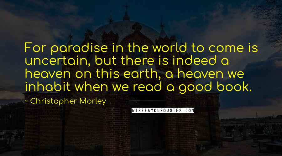 Christopher Morley Quotes: For paradise in the world to come is uncertain, but there is indeed a heaven on this earth, a heaven we inhabit when we read a good book.