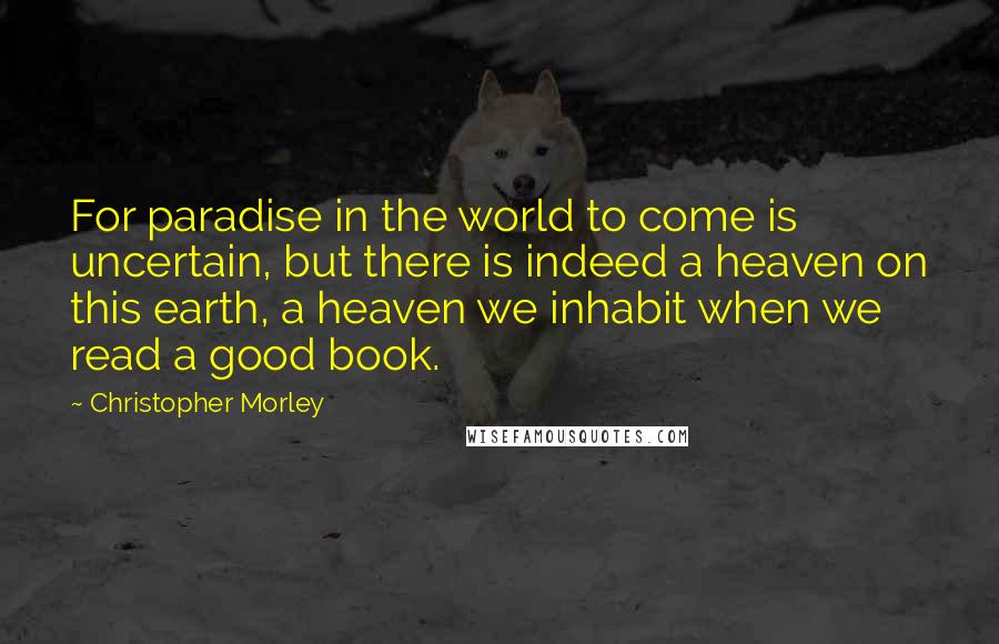 Christopher Morley Quotes: For paradise in the world to come is uncertain, but there is indeed a heaven on this earth, a heaven we inhabit when we read a good book.