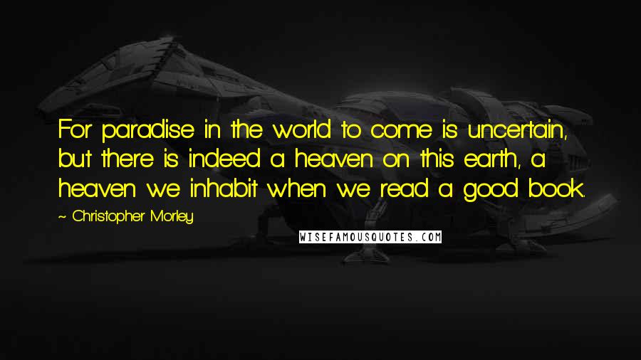 Christopher Morley Quotes: For paradise in the world to come is uncertain, but there is indeed a heaven on this earth, a heaven we inhabit when we read a good book.