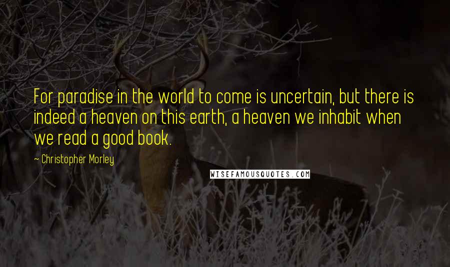 Christopher Morley Quotes: For paradise in the world to come is uncertain, but there is indeed a heaven on this earth, a heaven we inhabit when we read a good book.