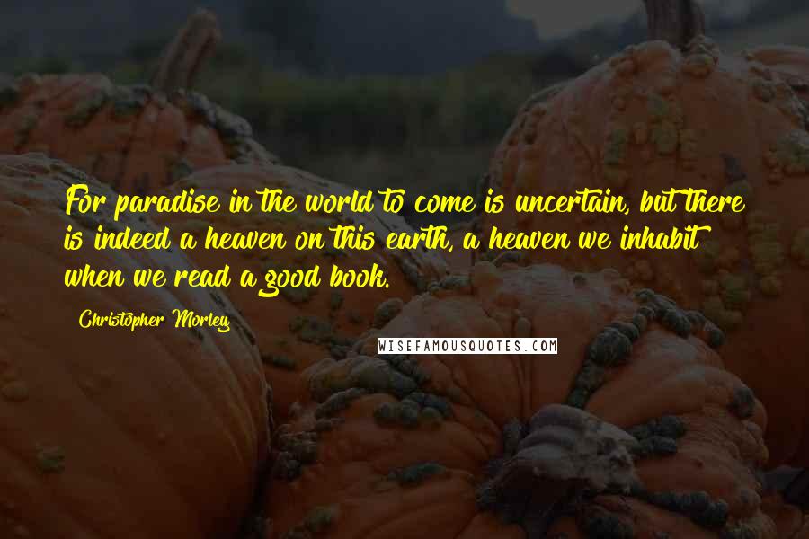 Christopher Morley Quotes: For paradise in the world to come is uncertain, but there is indeed a heaven on this earth, a heaven we inhabit when we read a good book.