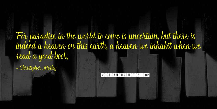 Christopher Morley Quotes: For paradise in the world to come is uncertain, but there is indeed a heaven on this earth, a heaven we inhabit when we read a good book.