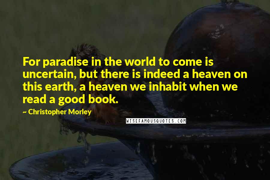 Christopher Morley Quotes: For paradise in the world to come is uncertain, but there is indeed a heaven on this earth, a heaven we inhabit when we read a good book.