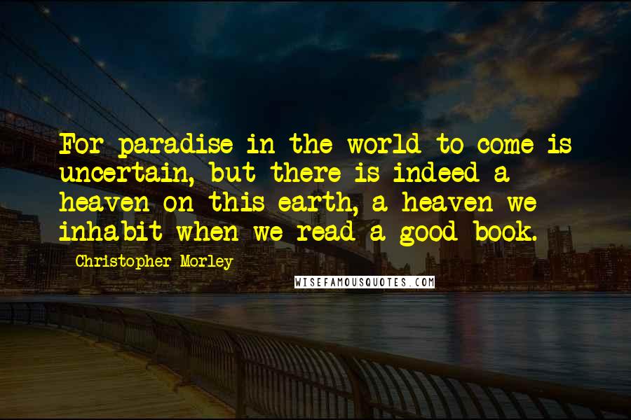 Christopher Morley Quotes: For paradise in the world to come is uncertain, but there is indeed a heaven on this earth, a heaven we inhabit when we read a good book.