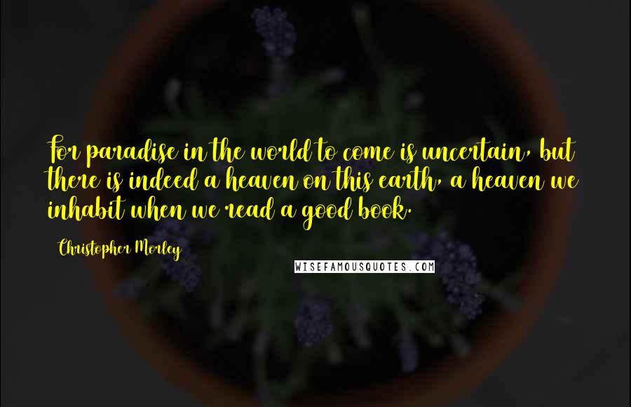 Christopher Morley Quotes: For paradise in the world to come is uncertain, but there is indeed a heaven on this earth, a heaven we inhabit when we read a good book.